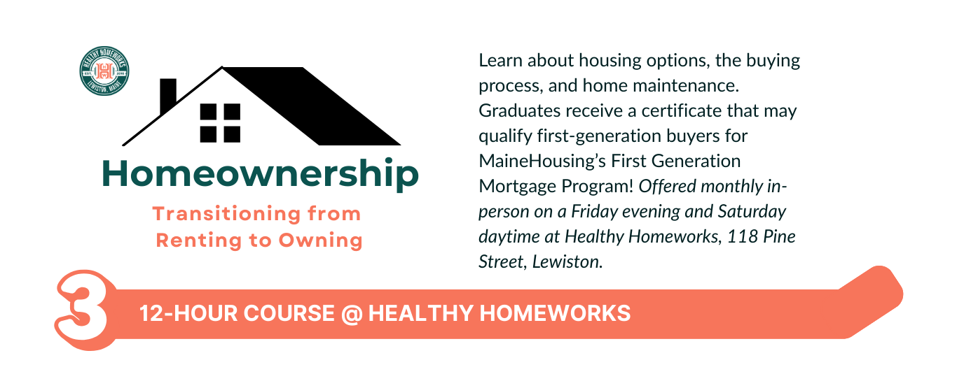 Learn about housing options, the buying process, and home maintenance. Graduates receive a certificate that may qualify first-generation buyers for MaineHousing’s First Generation Mortgage Program! Offered monthly in-person on a Friday evening and Saturday daytime at Healthy Homeworks, 118 Pine Street, Lewiston.