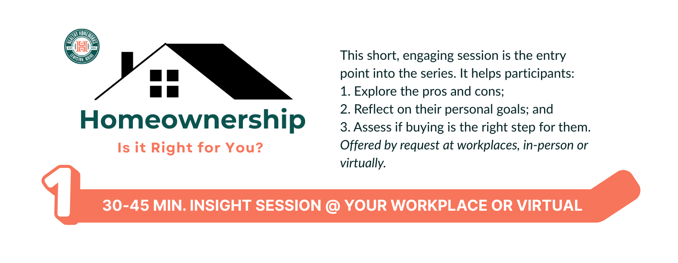 This short, engaging session is the entry point into the series. It helps participants:<br />
1. Explore the pros and cons;<br />
2. Reflect on their personal goals; and<br />
3. Assess if buying is the right step for them.<br />
Offered by request at workplaces in-person, and monthly online for individuals.
