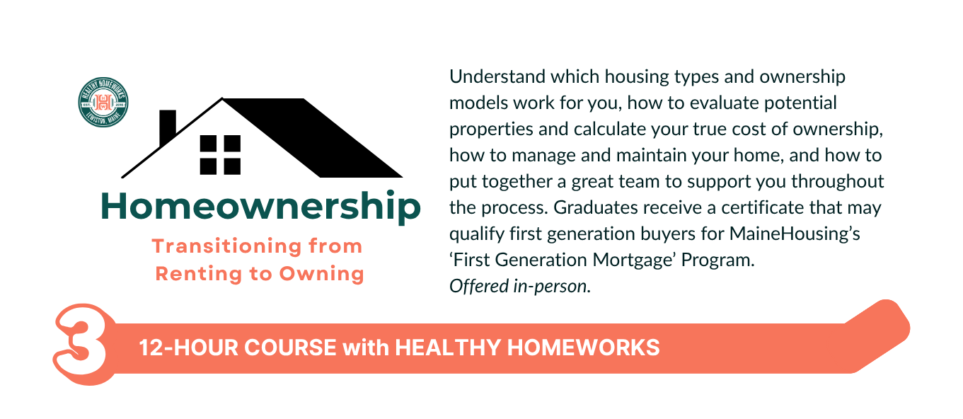 Learn about housing options, the buying process, and home maintenance. Graduates receive a certificate that may qualify first-generation buyers for MaineHousing’s First Generation Mortgage Program! Offered monthly in-person on a Friday evening and Saturday daytime at Healthy Homeworks, 118 Pine Street, Lewiston.